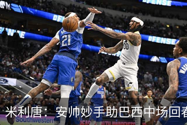米利唐：安帅妙手助巴西中场回春，在皇马时他就善于倾听建议