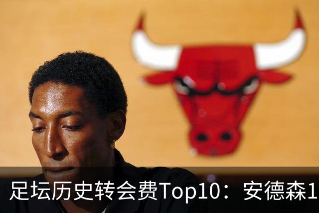 足坛历史转会费Top10：安德森1.35亿欧第6，前三仍为内 姆 登